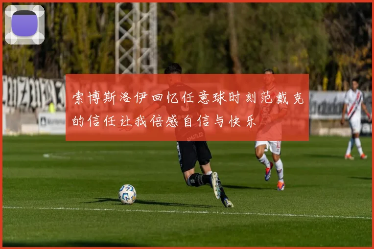 索博斯洛伊回忆任意球时刻范戴克的信任让我倍感自信与快乐