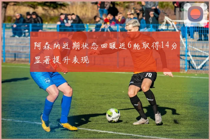 阿森纳近期状态回暖近6轮取得14分显著提升表现