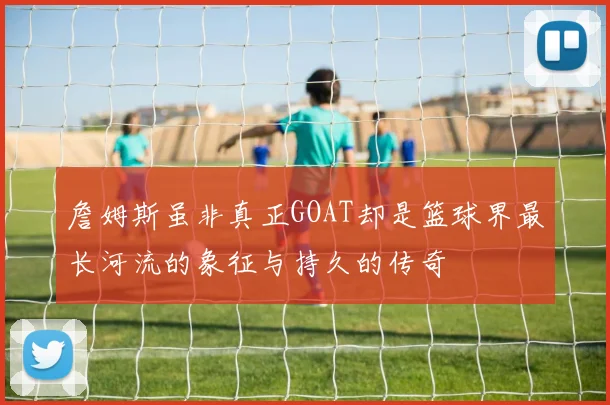 詹姆斯虽非真正GOAT却是篮球界最长河流的象征与持久的传奇