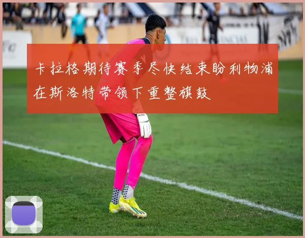 卡拉格期待赛季尽快结束盼利物浦在斯洛特带领下重整旗鼓