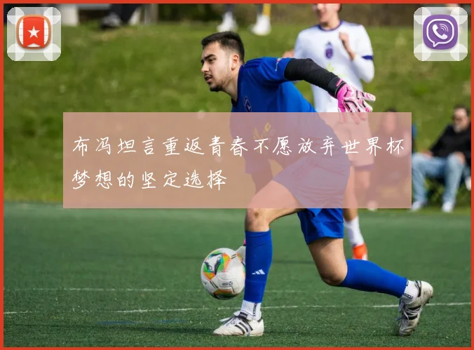 布冯坦言重返青春不愿放弃世界杯梦想的坚定选择