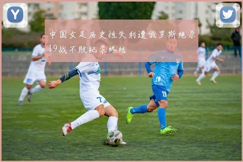 中国女足历史性失利遭俄罗斯绝杀19战不败纪录终结