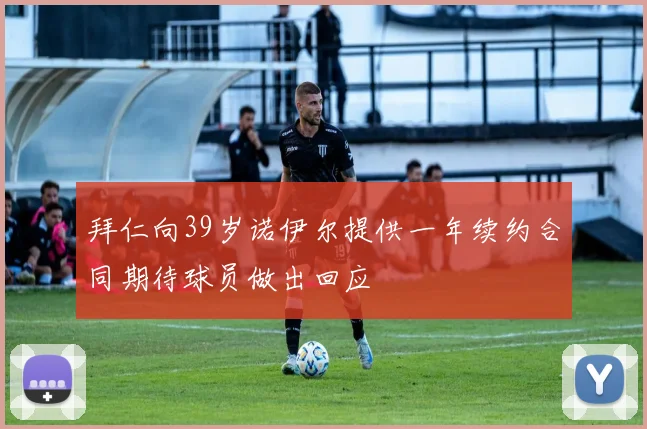 拜仁向39岁诺伊尔提供一年续约合同期待球员做出回应