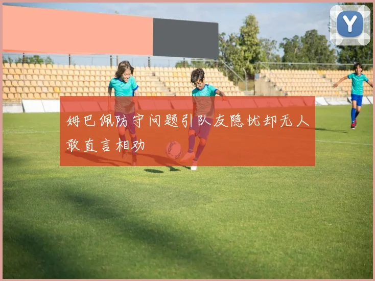姆巴佩防守问题引队友隐忧却无人敢直言相劝
