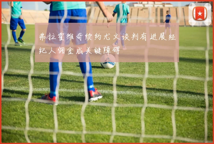 弗拉霍维奇续约尤文谈判有进展经纪人佣金成关键障碍